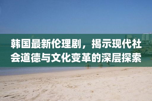 韓國最新倫理劇，揭示現(xiàn)代社會道德與文化變革的深層探索