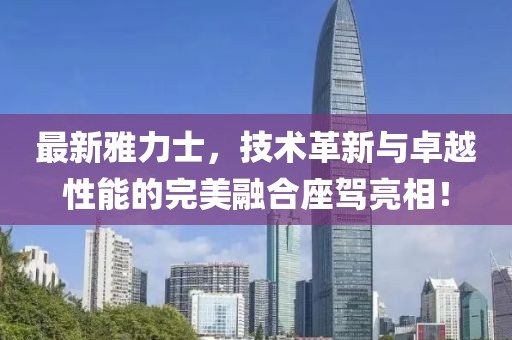 最新雅力士，技術(shù)革新與卓越性能的完美融合座駕亮相！