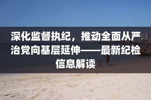 深化監(jiān)督執(zhí)紀，推動全面從嚴治黨向基層延伸——最新紀檢信息解讀