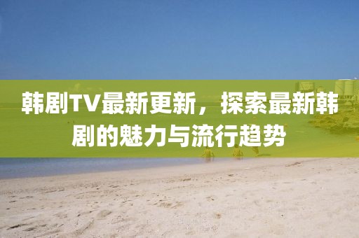 韓劇TV最新更新，探索最新韓劇的魅力與流行趨勢(shì)
