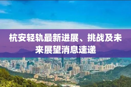 杭安輕軌最新進展、挑戰(zhàn)及未來展望消息速遞