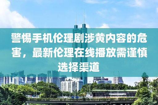 警惕手機倫理劇涉黃內容的危害，最新倫理在線播放需謹慎選擇渠道