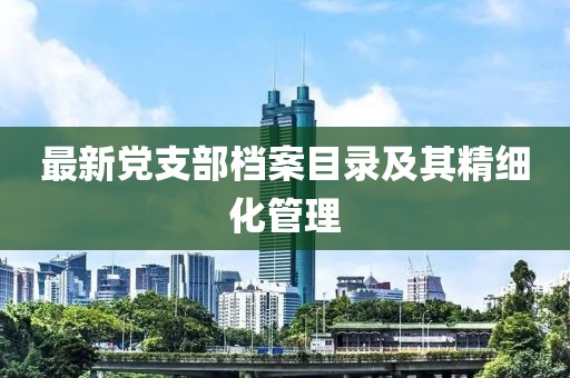 最新黨支部檔案目錄及其精細化管理