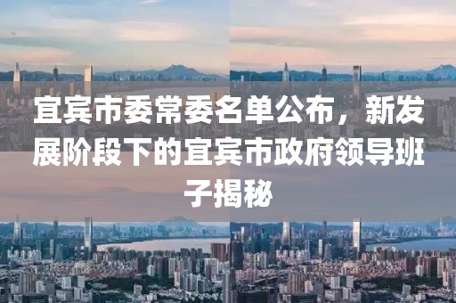 宜賓市委常委名單公布，新發(fā)展階段下的宜賓市政府領(lǐng)導(dǎo)班子揭秘