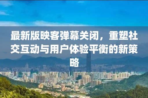最新版映客彈幕關(guān)閉，重塑社交互動與用戶體驗(yàn)平衡的新策略