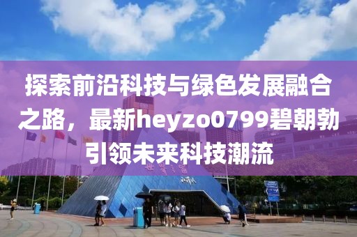探索前沿科技與綠色發(fā)展融合之路，最新heyzo0799碧朝勃引領(lǐng)未來科技潮流