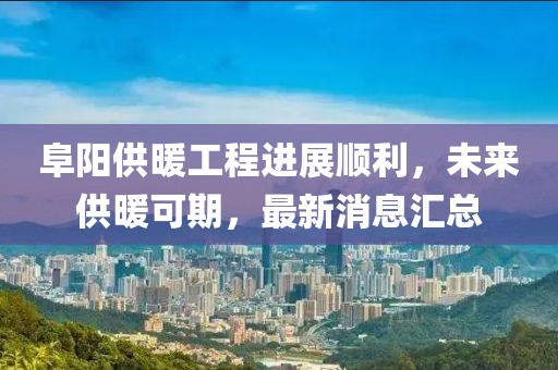 阜陽供暖工程進(jìn)展順利，未來供暖可期，最新消息匯總