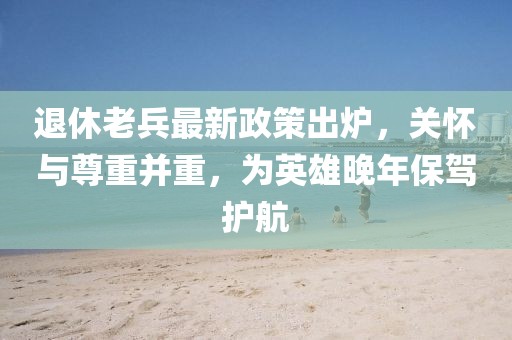 退休老兵最新政策出爐，關(guān)懷與尊重并重，為英雄晚年保駕護(hù)航