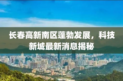 長(zhǎng)春高新南區(qū)蓬勃發(fā)展，科技新城最新消息揭秘