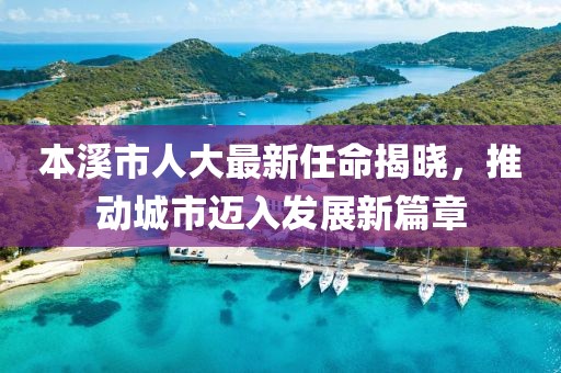 本溪市人大最新任命揭曉，推動(dòng)城市邁入發(fā)展新篇章