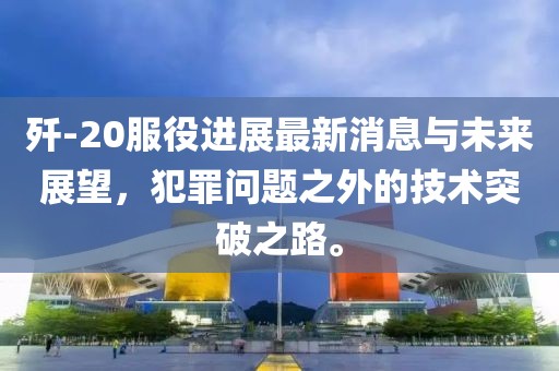 殲-20服役進(jìn)展最新消息與未來(lái)展望，犯罪問(wèn)題之外的技術(shù)突破之路。