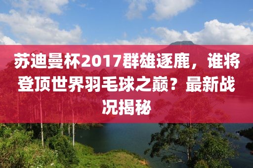 蘇迪曼杯2017群雄逐鹿，誰(shuí)將登頂世界羽毛球之巔？最新戰(zhàn)況揭秘