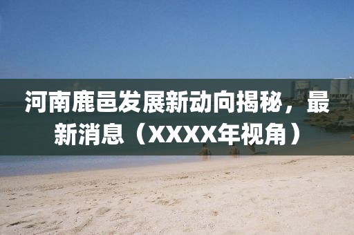 河南鹿邑發(fā)展新動向揭秘，最新消息（XXXX年視角）