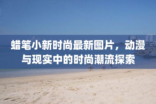 蠟筆小新時尚最新圖片，動漫與現(xiàn)實中的時尚潮流探索