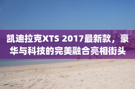 凱迪拉克XTS 2017最新款，豪華與科技的完美融合亮相街頭
