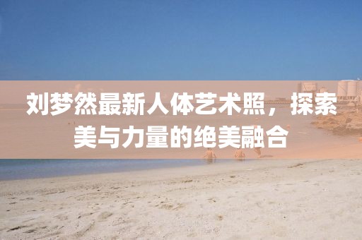 劉夢(mèng)然最新人體藝術(shù)照，探索美與力量的絕美融合
