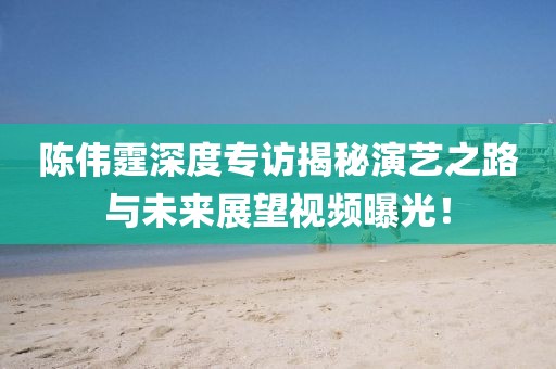 陳偉霆深度專訪揭秘演藝之路與未來展望視頻曝光！