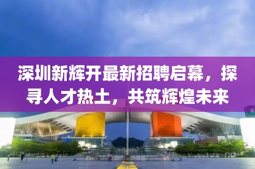 深圳新輝開最新招聘啟幕，探尋人才熱土，共筑輝煌未來
