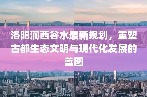 洛陽(yáng)澗西谷水最新規(guī)劃，重塑古都生態(tài)文明與現(xiàn)代化發(fā)展的藍(lán)圖