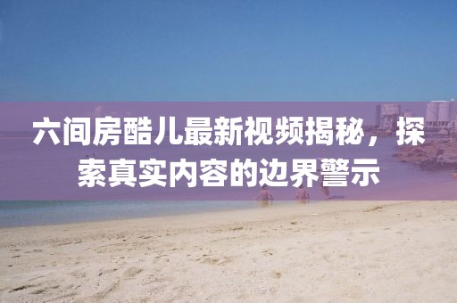 六間房酷兒最新視頻揭秘，探索真實(shí)內(nèi)容的邊界警示