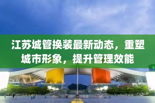 江蘇城管換裝最新動(dòng)態(tài)，重塑城市形象，提升管理效能
