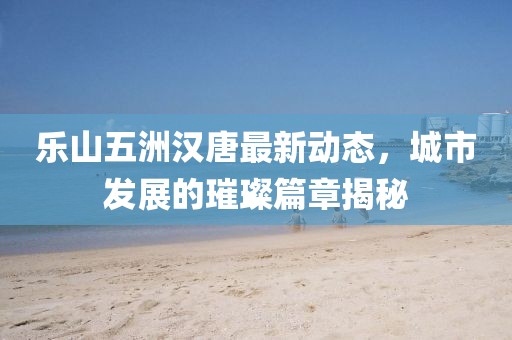 樂山五洲漢唐最新動態(tài)，城市發(fā)展的璀璨篇章揭秘