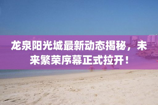 龍泉陽光城最新動(dòng)態(tài)揭秘，未來繁榮序幕正式拉開！