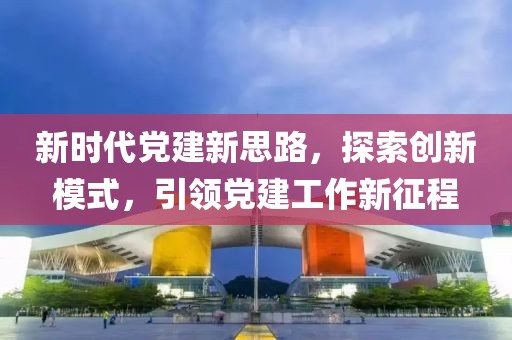 新時(shí)代黨建新思路，探索創(chuàng)新模式，引領(lǐng)黨建工作新征程