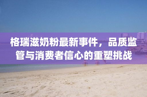 格瑞滋奶粉最新事件，品質(zhì)監(jiān)管與消費(fèi)者信心的重塑挑戰(zhàn)