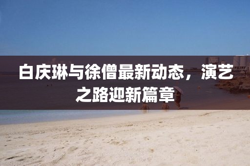 白慶琳與徐僧最新動態(tài)，演藝之路迎新篇章