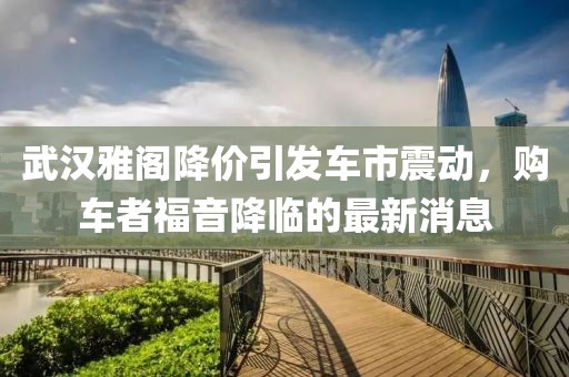 武漢雅閣降價(jià)引發(fā)車市震動(dòng)，購車者福音降臨的最新消息