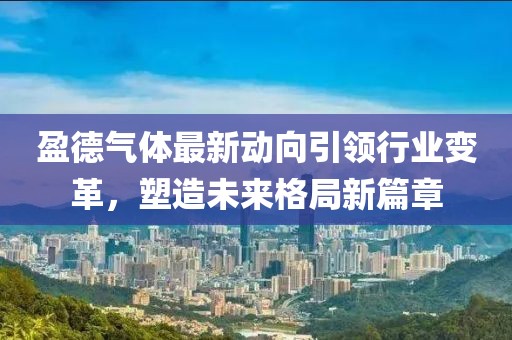盈德氣體最新動向引領(lǐng)行業(yè)變革，塑造未來格局新篇章