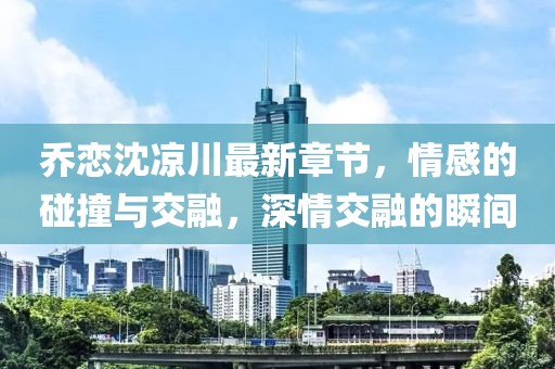 喬戀沈涼川最新章節(jié)，情感的碰撞與交融，深情交融的瞬間