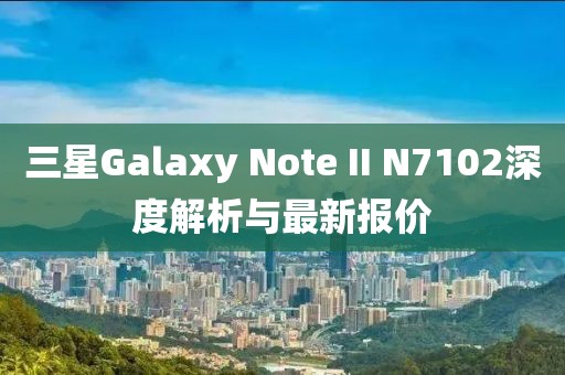 三星Galaxy Note II N7102深度解析與最新報價