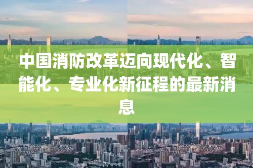 中國消防改革邁向現(xiàn)代化、智能化、專業(yè)化新征程的最新消息