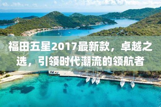 福田五星2017最新款，卓越之選，引領(lǐng)時(shí)代潮流的領(lǐng)航者