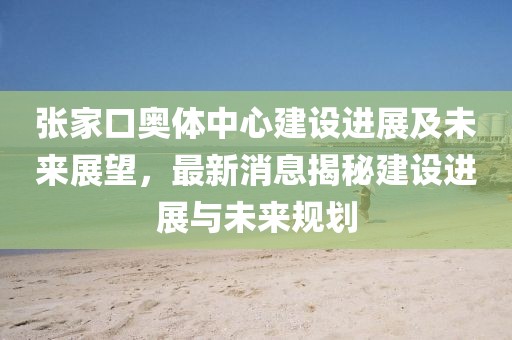 張家口奧體中心建設(shè)進(jìn)展及未來(lái)展望，最新消息揭秘建設(shè)進(jìn)展與未來(lái)規(guī)劃