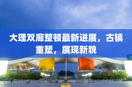 大理雙廊整頓最新進(jìn)展，古鎮(zhèn)重塑，展現(xiàn)新貌