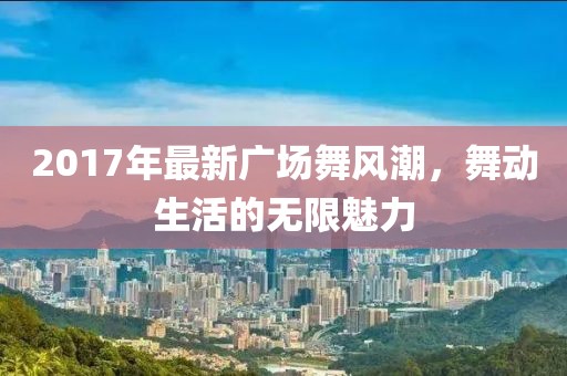 2017年最新廣場舞風(fēng)潮，舞動生活的無限魅力
