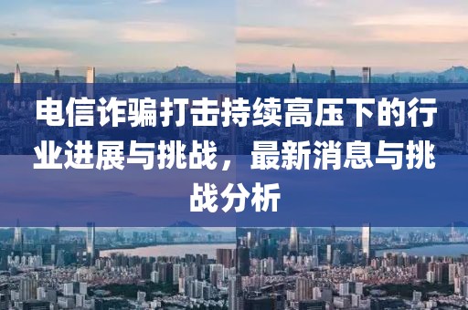 電信詐騙打擊持續(xù)高壓下的行業(yè)進(jìn)展與挑戰(zhàn)，最新消息與挑戰(zhàn)分析