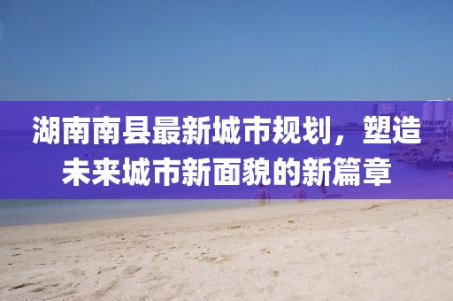 湖南南縣最新城市規(guī)劃，塑造未來城市新面貌的新篇章