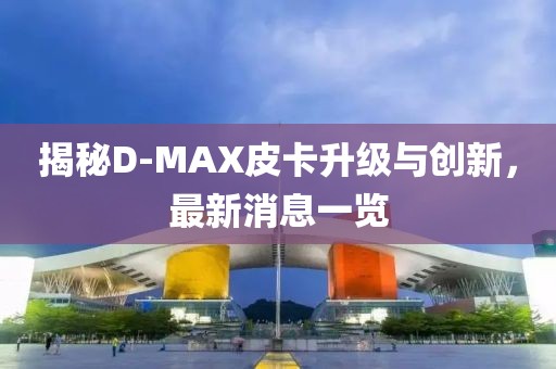 揭秘D-MAX皮卡升級與創(chuàng)新，最新消息一覽