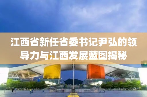 江西省新任省委書記尹弘的領導力與江西發(fā)展藍圖揭秘