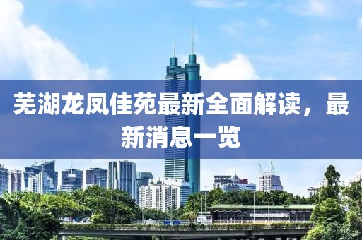 蕪湖龍鳳佳苑最新全面解讀，最新消息一覽