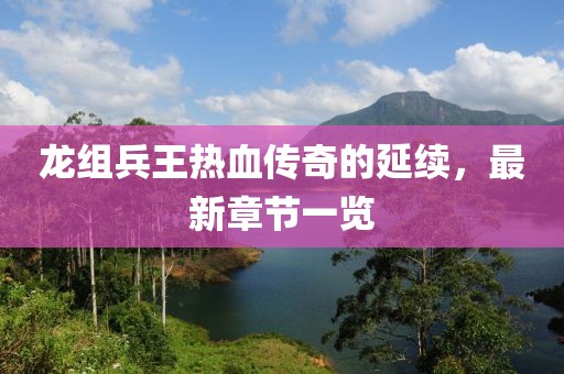 龍組兵王熱血傳奇的延續(xù)，最新章節(jié)一覽