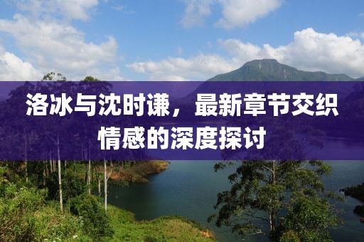 洛冰與沈時謙，最新章節(jié)交織情感的深度探討