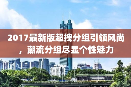 2017最新版超拽分組引領(lǐng)風(fēng)尚，潮流分組盡顯個(gè)性魅力
