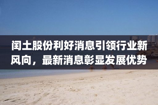 閏土股份利好消息引領(lǐng)行業(yè)新風(fēng)向，最新消息彰顯發(fā)展優(yōu)勢