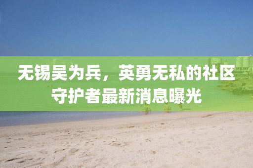 無(wú)錫吳為兵，英勇無(wú)私的社區(qū)守護(hù)者最新消息曝光