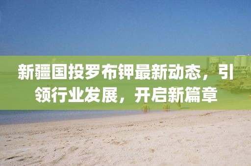 新疆國投羅布鉀最新動態(tài)，引領(lǐng)行業(yè)發(fā)展，開啟新篇章